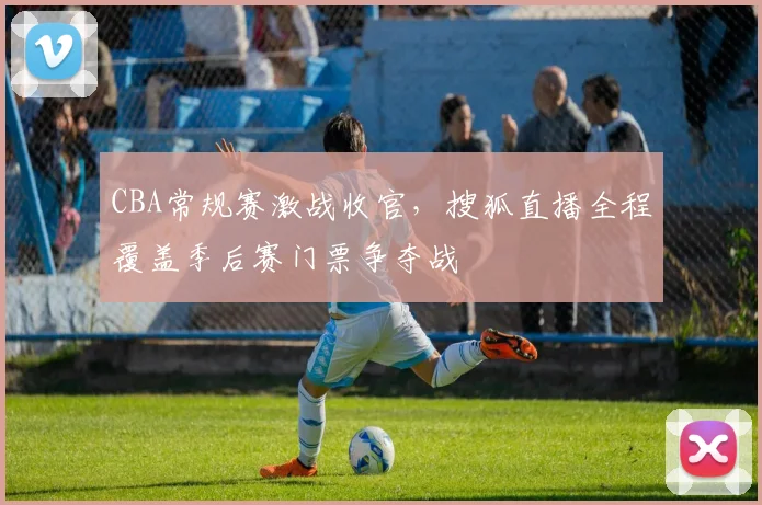 CBA常规赛激战收官,搜狐直播全程覆盖季后赛门票争夺战