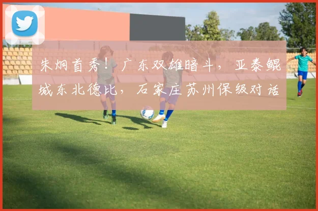 朱炯首秀！广东双雄暗斗，亚泰鲲城东北德比，石家庄苏州保级对话