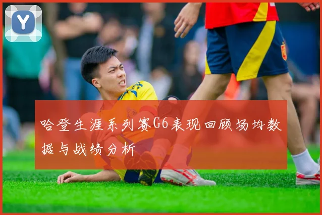 哈登生涯系列赛G6表现回顾场均数据与战绩分析