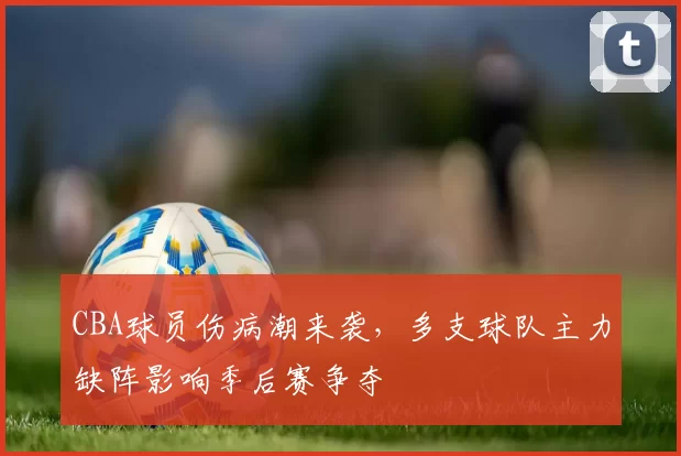 CBA球员伤病潮来袭，多支球队主力缺阵影响季后赛争夺