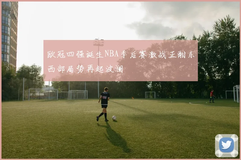 欧冠四强诞生NBA季后赛激战正酣东西部局势再起波澜