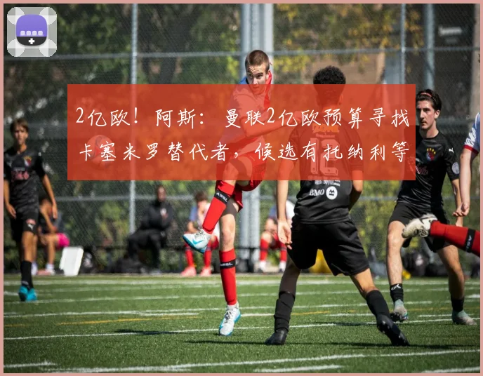 2亿欧！阿斯：曼联2亿欧预算寻找卡塞米罗替代者，候选有托纳利等