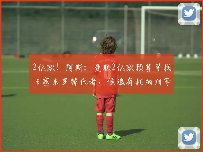2亿欧！阿斯：曼联2亿欧预算寻找卡塞米罗替代者，候选有托纳利等