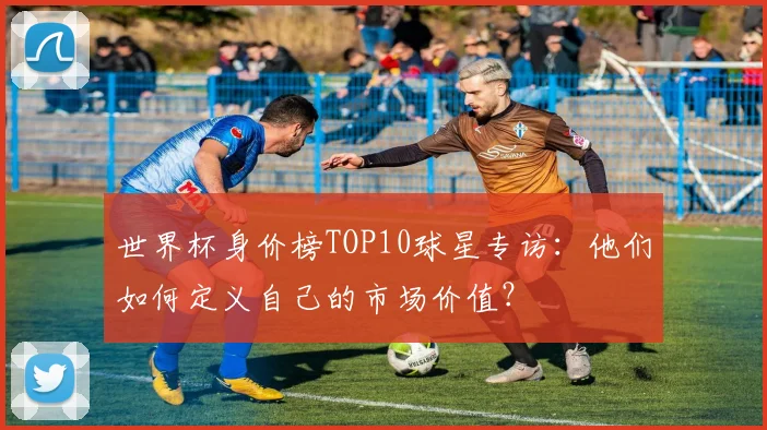 世界杯身价榜TOP10球星专访:他们如何定义自己的市场价值?