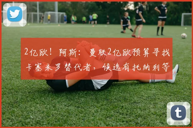 2亿欧！阿斯：曼联2亿欧预算寻找卡塞米罗替代者，候选有托纳利等