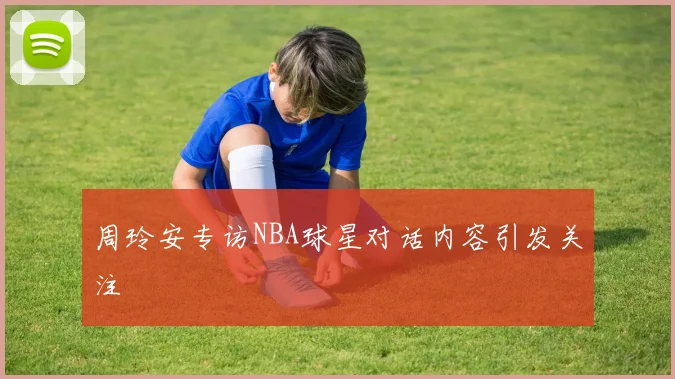 周玲安专访NBA球星对话内容引发关注