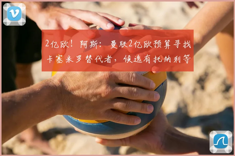 2亿欧！阿斯：曼联2亿欧预算寻找卡塞米罗替代者，候选有托纳利等