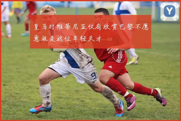 皇马对维蒂尼亚仅有欣赏巴黎不愿意放走这位年轻天才