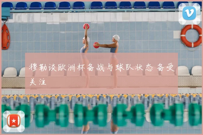 穆勒谈欧洲杯备战与球队状态 备受关注