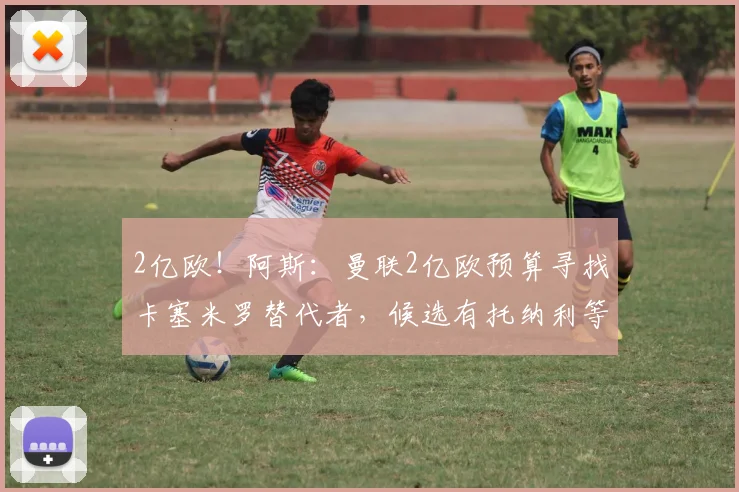 2亿欧！阿斯：曼联2亿欧预算寻找卡塞米罗替代者，候选有托纳利等