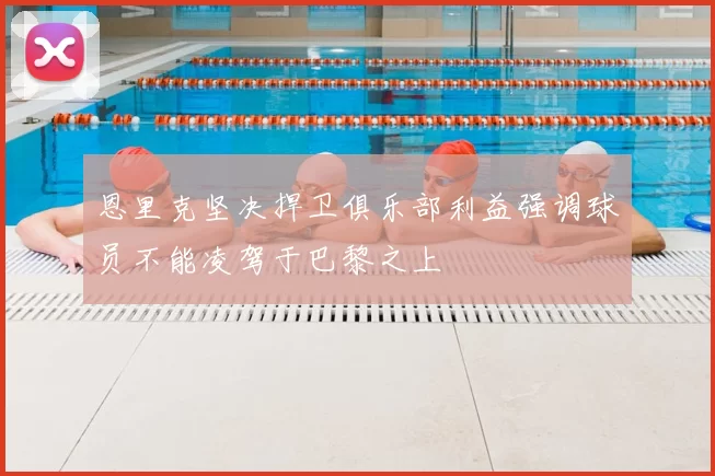 恩里克坚决捍卫俱乐部利益强调球员不能凌驾于巴黎之上