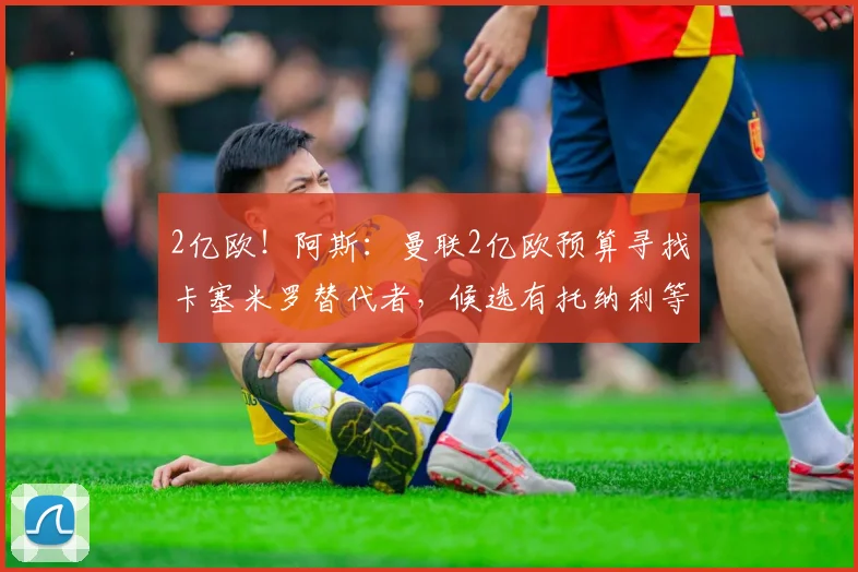 2亿欧！阿斯：曼联2亿欧预算寻找卡塞米罗替代者，候选有托纳利等