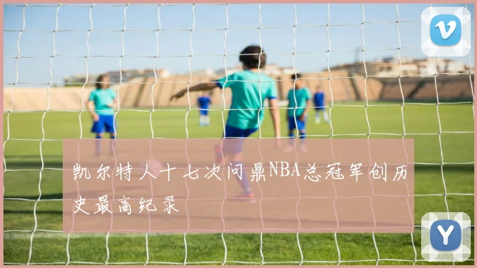 凯尔特人十七次问鼎NBA总冠军创历史最高纪录