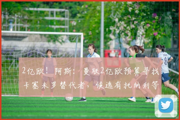 2亿欧!阿斯:曼联2亿欧预算寻找卡塞米罗替代者,候选有托纳利等