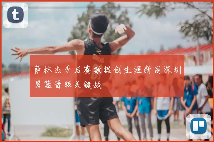 萨林杰季后赛数据创生涯新高深圳男篮晋级关键战