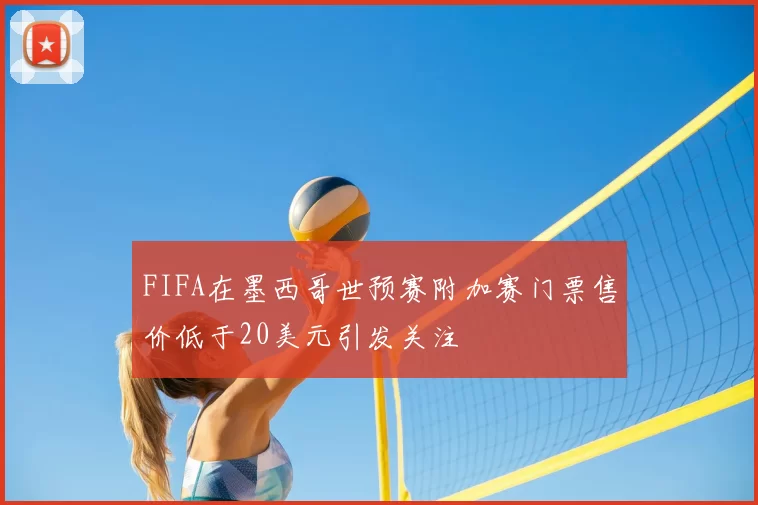 FIFA在墨西哥世预赛附加赛门票售价低于20美元引发关注