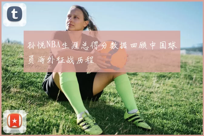 孙悦NBA生涯总得分数据回顾中国球员海外征战历程