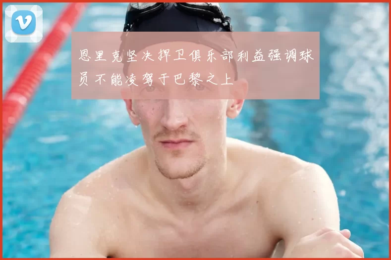 恩里克坚决捍卫俱乐部利益强调球员不能凌驾于巴黎之上