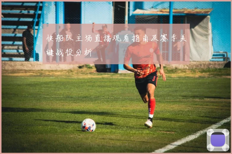 快船队主场直播观看指南及赛季关键战役分析