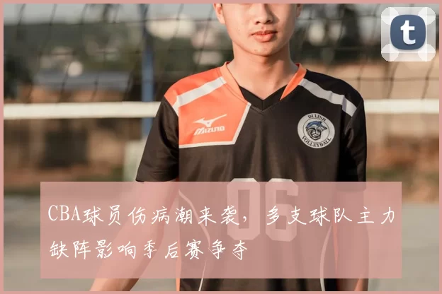 CBA球员伤病潮来袭，多支球队主力缺阵影响季后赛争夺