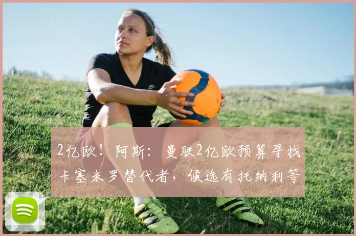 2亿欧！阿斯：曼联2亿欧预算寻找卡塞米罗替代者，候选有托纳利等